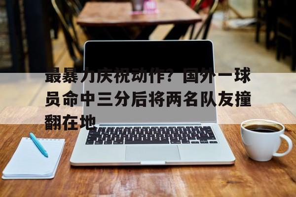 最暴力庆祝动作？国外一球员命中三分后将两名队友撞翻在地的简单介绍