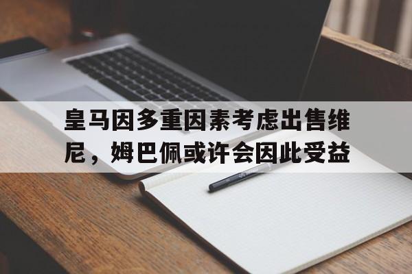关于皇马因多重因素考虑出售维尼，姆巴佩或许会因此受益的信息
